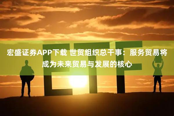 宏盛证券APP下载 世贸组织总干事：服务贸易将成为未来贸易与发展的核心