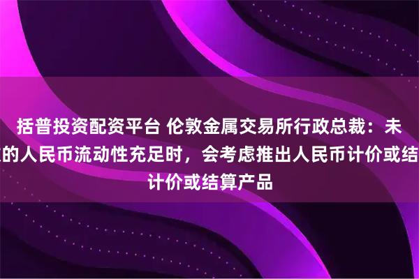 括普投资配资平台 伦敦金属交易所行政总裁：未来伦敦的人民币流动性充足时，会考虑推出人民币计价或结算产品