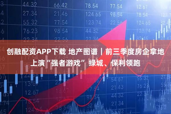 创融配资APP下载 地产图谱｜前三季度房企拿地上演“强者游戏” 绿城、保利领跑