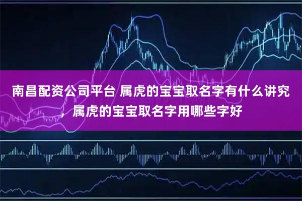 南昌配资公司平台 属虎的宝宝取名字有什么讲究，属虎的宝宝取名字用哪些字好