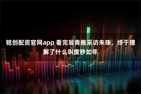 铭创配资官网app 看完翁青雅采访朱珠，终于理解了什么叫度秒如年