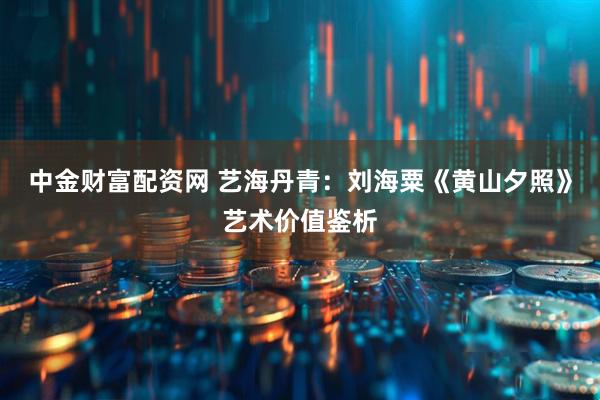 中金财富配资网 艺海丹青：刘海粟《黄山夕照》艺术价值鉴析