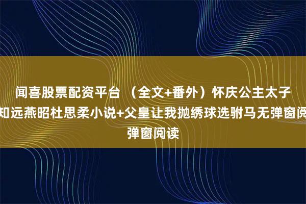 闻喜股票配资平台 （全文+番外）怀庆公主太子谢知远燕昭杜思柔小说+父皇让我抛绣球选驸马无弹窗阅读