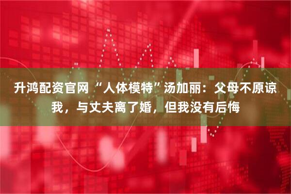 升鸿配资官网 “人体模特”汤加丽：父母不原谅我，与丈夫离了婚，但我没有后悔