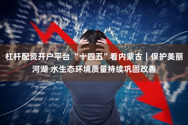 杠杆配资开户平台 “十四五”看内蒙古｜保护美丽河湖 水生态环境质量持续巩固改善