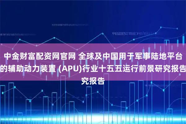 中金财富配资网官网 全球及中国用于军事陆地平台的辅助动力装置 (APU)行业十五五运行前景研究报告