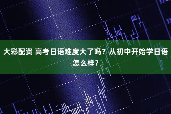 大彩配资 高考日语难度大了吗？从初中开始学日语怎么样？