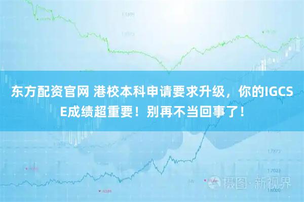 东方配资官网 港校本科申请要求升级，你的IGCSE成绩超重要！别再不当回事了！