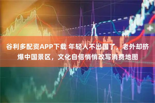 谷利多配资APP下载 年轻人不出国了，老外却挤爆中国景区，文化自信悄悄改写消费地图