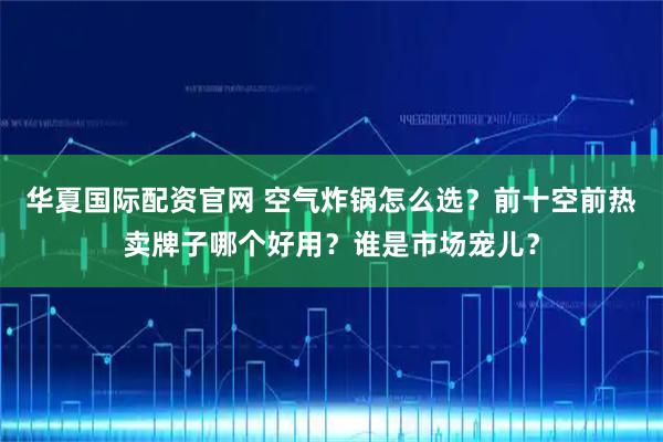 华夏国际配资官网 空气炸锅怎么选？前十空前热卖牌子哪个好用？谁是市场宠儿？