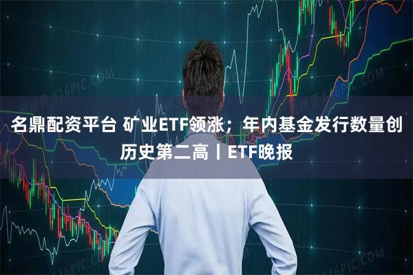 名鼎配资平台 矿业ETF领涨；年内基金发行数量创历史第二高丨ETF晚报