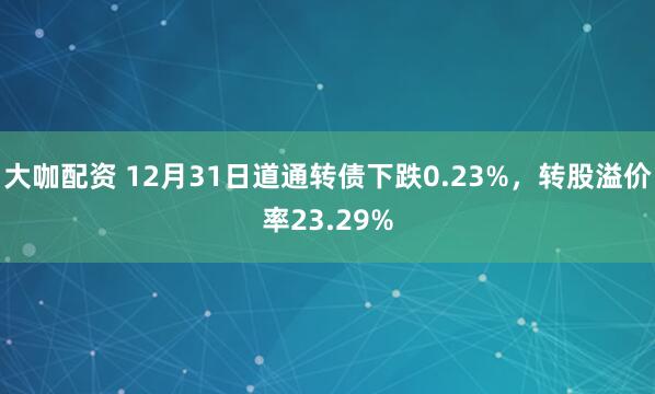 大咖配资 12月31日道通转债下跌0.23%，转股溢价率23.29%