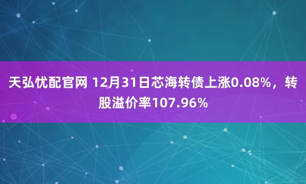 天弘忧配官网 12月31日芯海转债上涨0.08%，转股溢价率107.96%