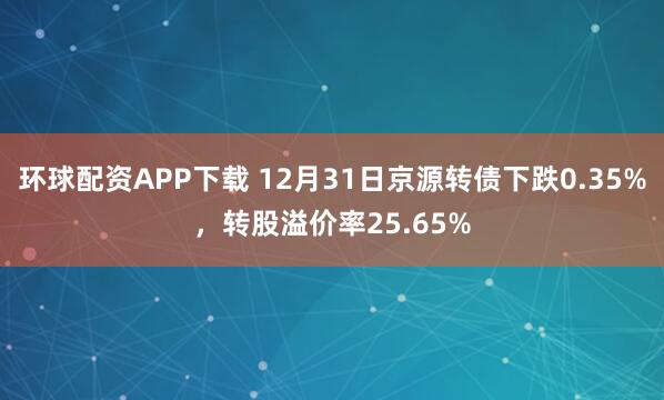 环球配资APP下载 12月31日京源转债下跌0.35%，转股溢价率25.65%