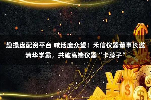 趣操盘配资平台 喊话庞众望！禾信仪器董事长邀清华学霸，共破高端仪器“卡脖子”