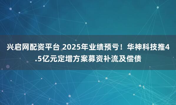 兴启网配资平台 2025年业绩预亏！华神科技推4.5亿元定增方案募资补流及偿债