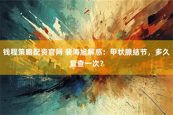 钱程策略配资官网 裴海旭解惑：甲状腺结节，多久复查一次？