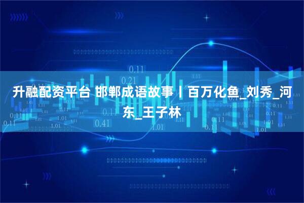 升融配资平台 邯郸成语故事丨百万化鱼_刘秀_河东_王子林