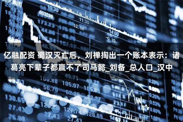 亿融配资 蜀汉灭亡后，刘禅掏出一个账本表示：诸葛亮下辈子都赢不了司马懿_刘备_总人口_汉中