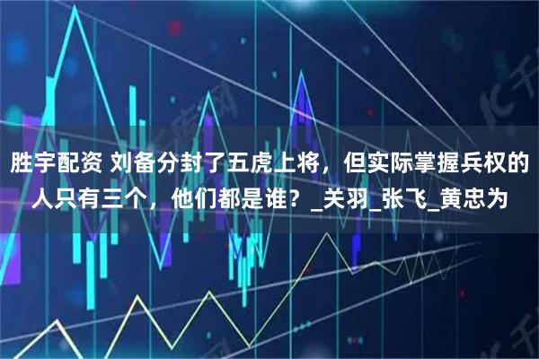 胜宇配资 刘备分封了五虎上将，但实际掌握兵权的人只有三个，他们都是谁？_关羽_张飞_黄忠为