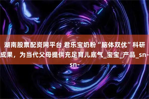 湖南股票配资网平台 君乐宝奶粉“脑体双优”科研成果，为当代父母提供充足育儿底气_宝宝_产品_sn-
