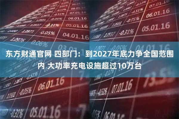 东方财通官网 四部门：到2027年底力争全国范围内 大功率充电设施超过10万台