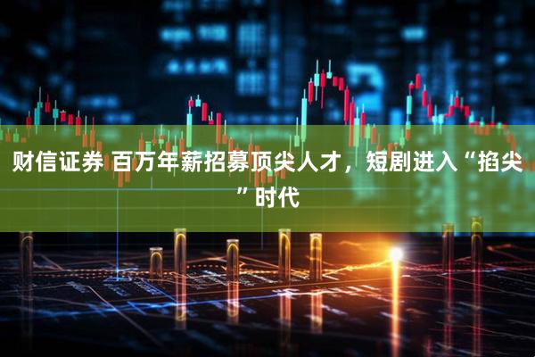 财信证券 百万年薪招募顶尖人才，短剧进入“掐尖”时代