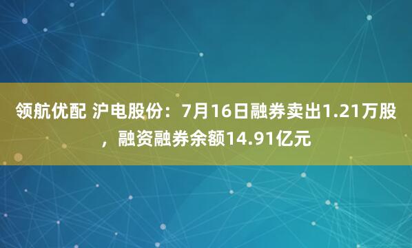 领航优配 沪电股份：7月16日融券卖出1.21万股，融资融券余额14.91亿元