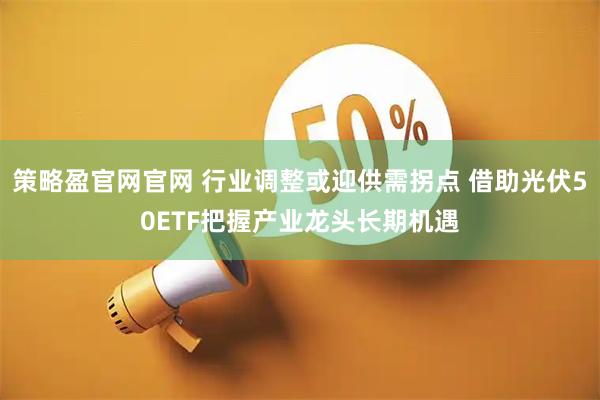 策略盈官网官网 行业调整或迎供需拐点 借助光伏50ETF把握产业龙头长期机遇
