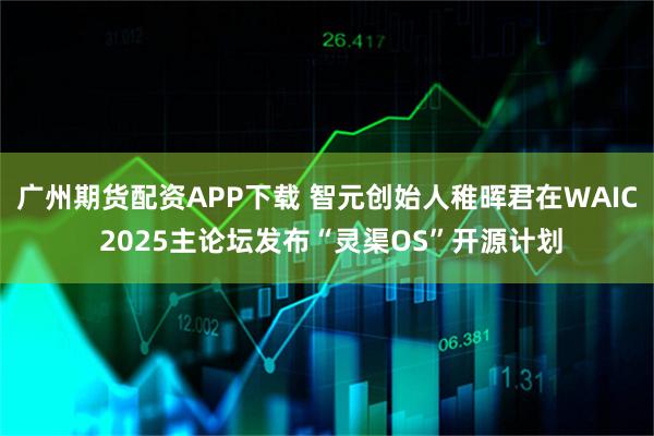 广州期货配资APP下载 智元创始人稚晖君在WAIC 2025主论坛发布“灵渠OS”开源计划