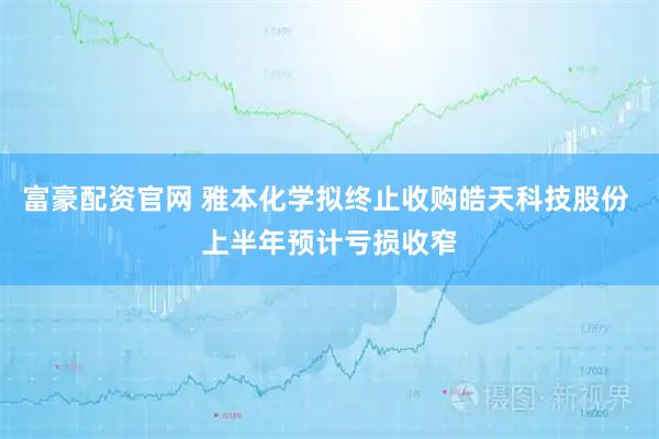 富豪配资官网 雅本化学拟终止收购皓天科技股份 上半年预计亏损收窄