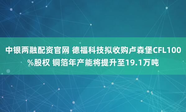中银两融配资官网 德福科技拟收购卢森堡CFL100%股权 铜箔年产能将提升至19.1万吨