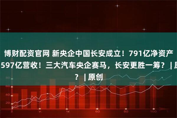 博财配资官网 新央企中国长安成立！791亿净资产创1597亿营收！三大汽车央企赛马，长安更胜一筹？ | 原创