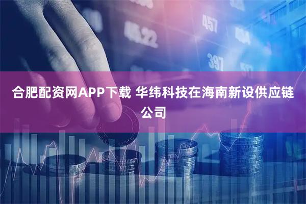 合肥配资网APP下载 华纬科技在海南新设供应链公司