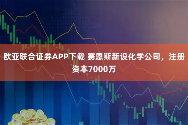 欧亚联合证券APP下载 赛恩斯新设化学公司，注册资本7000万