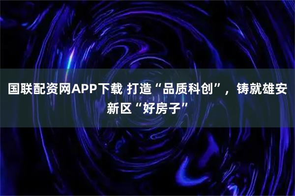国联配资网APP下载 打造“品质科创”，铸就雄安新区“好房子”