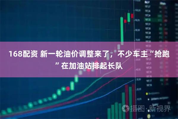 168配资 新一轮油价调整来了，不少车主“抢跑”在加油站排起长队