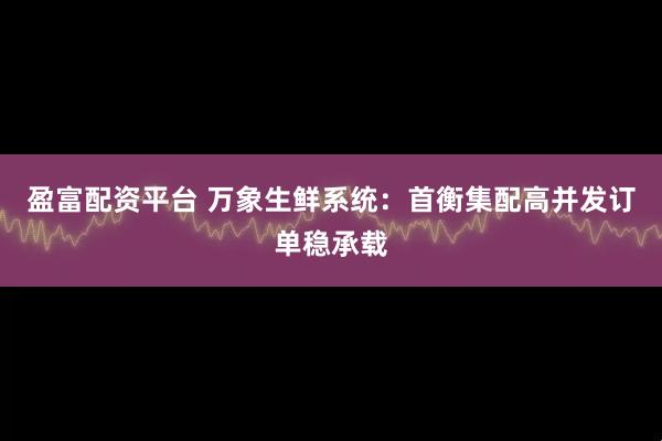 盈富配资平台 万象生鲜系统：首衡集配高并发订单稳承载