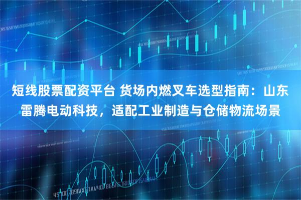短线股票配资平台 货场内燃叉车选型指南：山东雷腾电动科技，适配工业制造与仓储物流场景